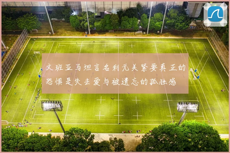 文班亚马坦言名利无关紧要真正的恐惧是失去爱与被遗忘的孤独感