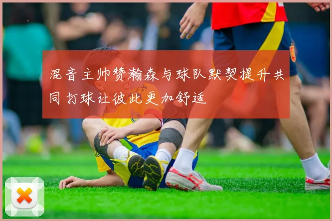 混音主帅赞瀚森与球队默契提升共同打球让彼此更加舒适