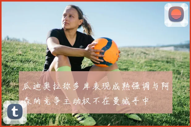 瓜迪奥拉称多库表现成熟强调与阿森纳竞争主动权不在曼城手中