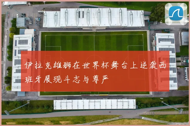 伊拉克雄狮在世界杯舞台上逆袭西班牙展现斗志与尊严