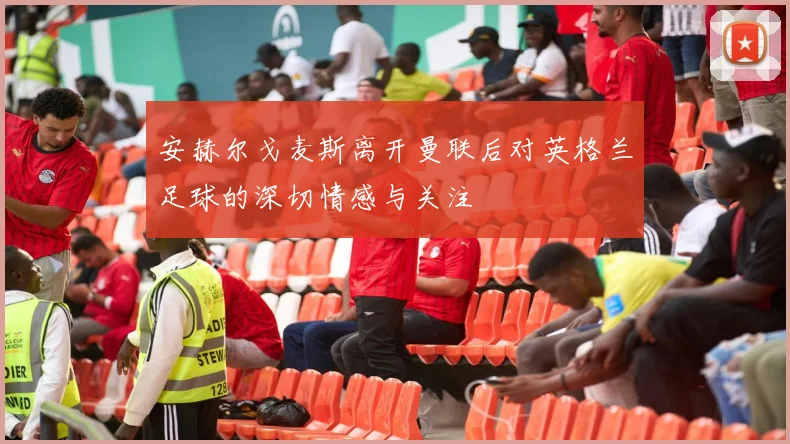 安赫尔戈麦斯离开曼联后对英格兰足球的深切情感与关注