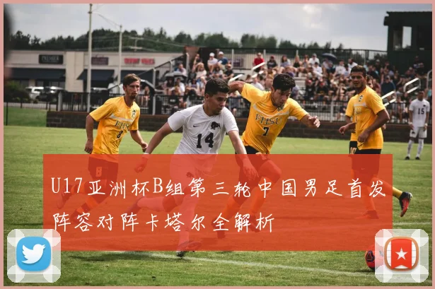 U17亚洲杯B组第三轮中国男足首发阵容对阵卡塔尔全解析