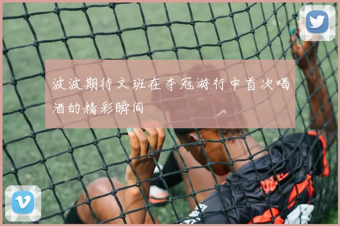 波波期待文班在夺冠游行中首次喝酒的精彩瞬间