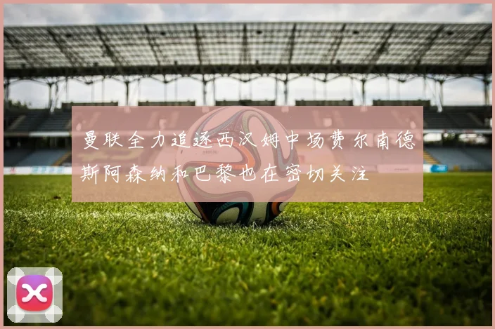 曼联全力追逐西汉姆中场费尔南德斯阿森纳和巴黎也在密切关注