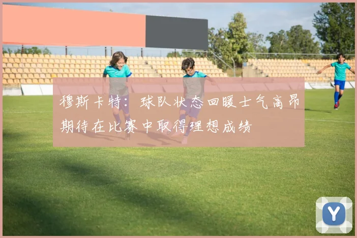 穆斯卡特：球队状态回暖士气高昂期待在比赛中取得理想成绩