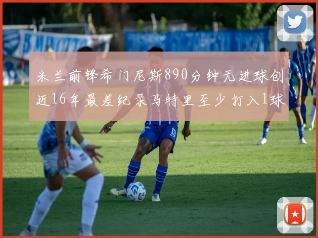 米兰前锋希门尼斯890分钟无进球创近16年最差纪录马特里至少打入1球