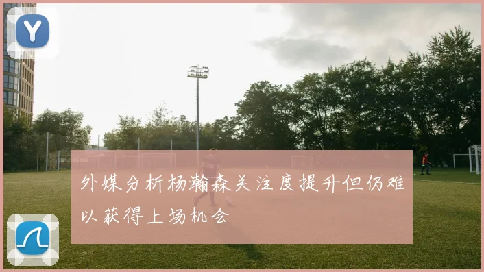 外媒分析杨瀚森关注度提升但仍难以获得上场机会