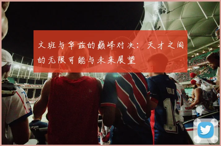 文班与华兹的巅峰对决：天才之间的无限可能与未来展望