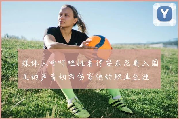 媒体人呼吁理性看待安东尼奥入国足的声音切勿伤害他的职业生涯
