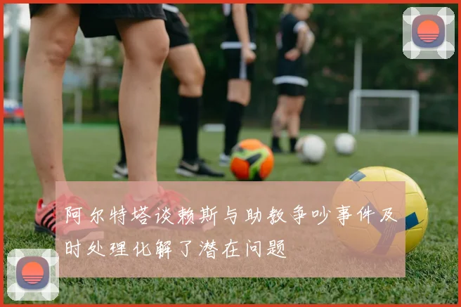 阿尔特塔谈赖斯与助教争吵事件及时处理化解了潜在问题