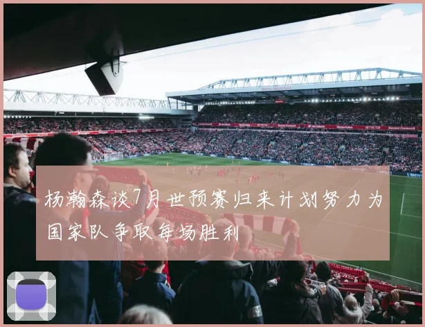 杨瀚森谈7月世预赛归来计划努力为国家队争取每场胜利