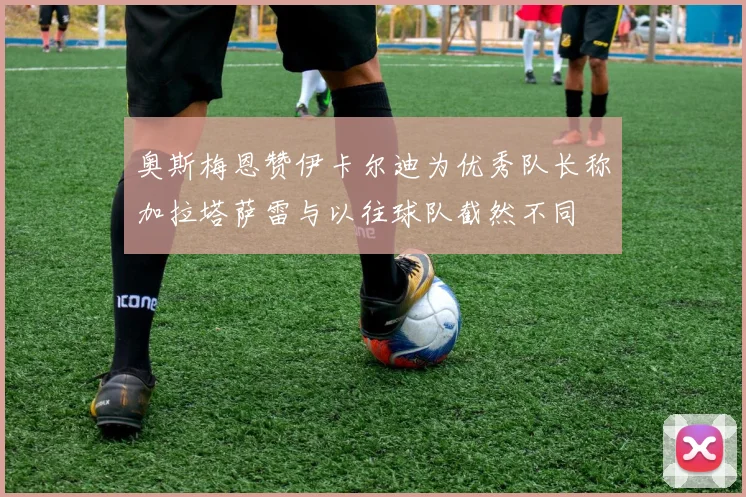奥斯梅恩赞伊卡尔迪为优秀队长称加拉塔萨雷与以往球队截然不同